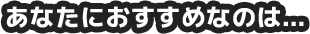あなたにおすすめなのは…
