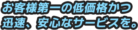 お客様第一の低価格かつ迅速、安心なサービスを。